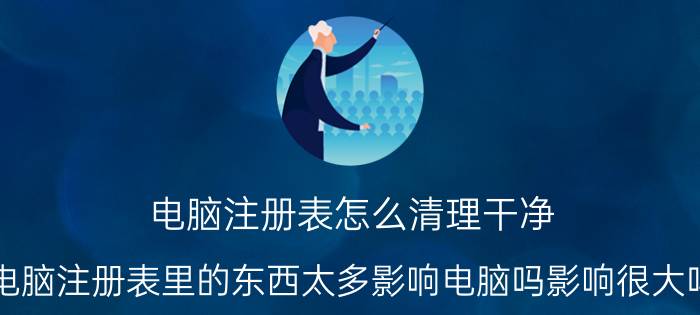 电脑注册表怎么清理干净 电脑注册表里的东西太多影响电脑吗影响很大吗？